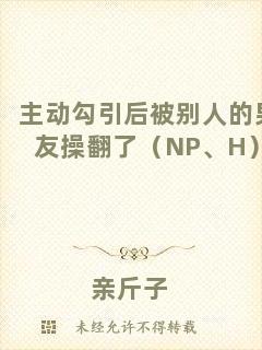 主動勾引后被別人的男友操翻了（NP、H）